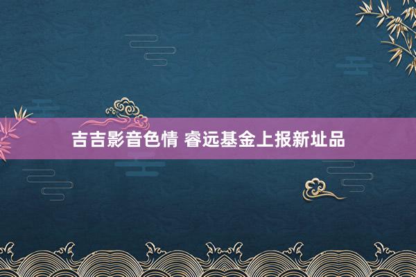 吉吉影音色情 睿远基金上报新址品