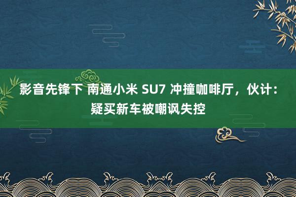 影音先锋下 南通小米 SU7 冲撞咖啡厅，伙计：疑买新车被嘲讽失控