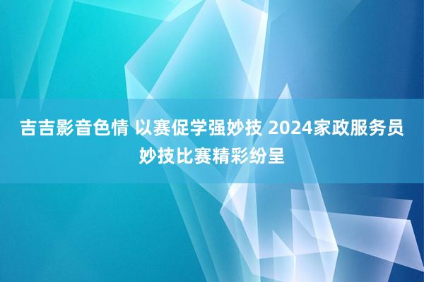 吉吉影音色情 以赛促学强妙技 2024家政服务员妙技比赛精彩纷呈