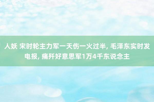 人妖 宋时轮主力军一天伤一火过半， 毛泽东实时发电报， 痛歼好意思军1万4千东说念主