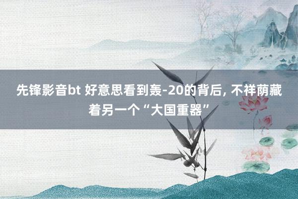 先锋影音bt 好意思看到轰-20的背后， 不祥荫藏着另一个“大国重器”