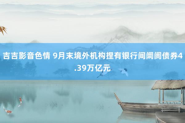 吉吉影音色情 9月末境外机构捏有银行间阛阓债券4.39万亿元