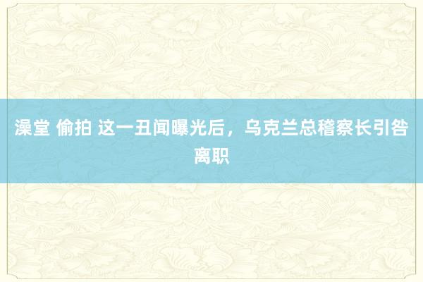 澡堂 偷拍 这一丑闻曝光后，乌克兰总稽察长引咎离职