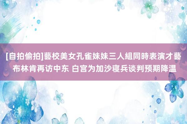 [自拍偷拍]藝校美女孔雀妹妹三人組同時表演才藝 布林肯再访中东 白宫为加沙寝兵谈判预期降温