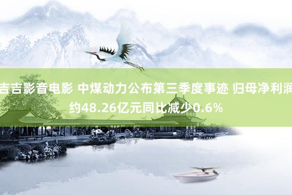 吉吉影音电影 中煤动力公布第三季度事迹 归母净利润约48.26亿元同比减少0.6%