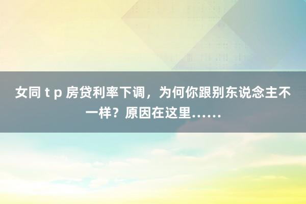 女同 t p 房贷利率下调，为何你跟别东说念主不一样？原因在这里……