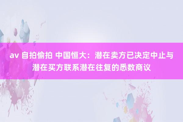 av 自拍偷拍 中国恒大：潜在卖方已决定中止与潜在买方联系潜在往复的悉数商议