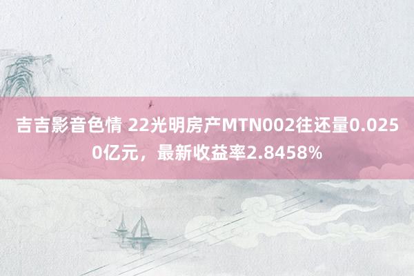 吉吉影音色情 22光明房产MTN002往还量0.0250亿元，最新收益率2.8458%