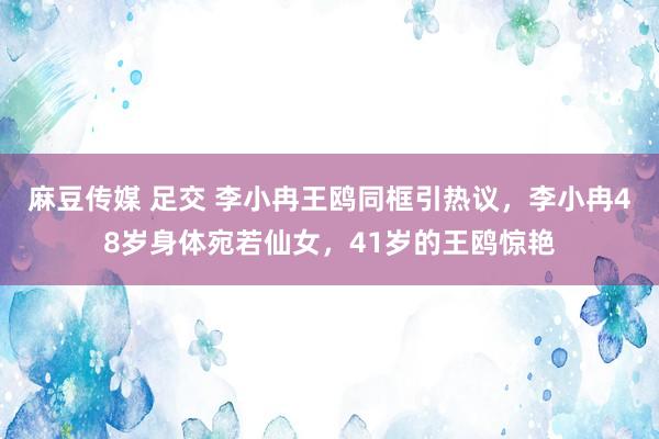 麻豆传媒 足交 李小冉王鸥同框引热议，李小冉48岁身体宛若仙女，41岁的王鸥惊艳