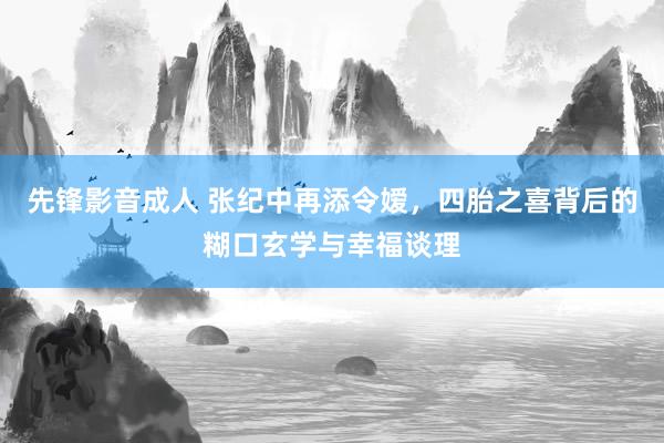 先锋影音成人 张纪中再添令嫒，四胎之喜背后的糊口玄学与幸福谈理