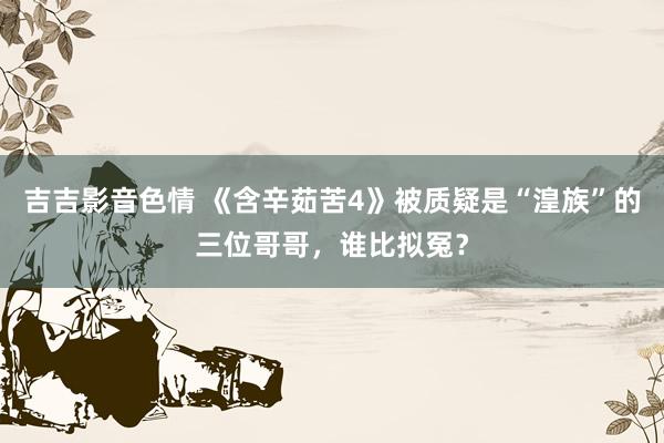 吉吉影音色情 《含辛茹苦4》被质疑是“湟族”的三位哥哥，谁比拟冤？