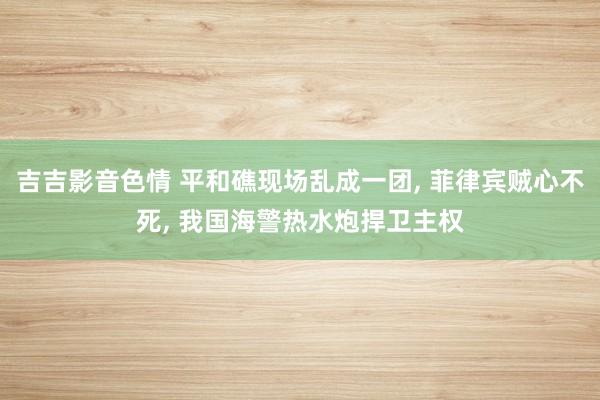 吉吉影音色情 平和礁现场乱成一团， 菲律宾贼心不死， 我国海警热水炮捍卫主权