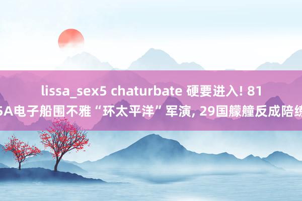 lissa_sex5 chaturbate 硬要进入! 815A电子船围不雅“环太平洋”军演， 29国艨艟反成陪练