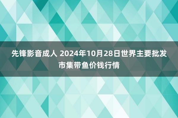 先锋影音成人 2024年10月28日世界主要批发市集带鱼价钱行情