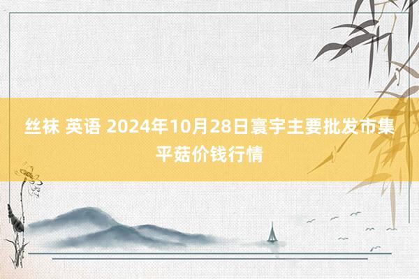 丝袜 英语 2024年10月28日寰宇主要批发市集平菇价钱行情