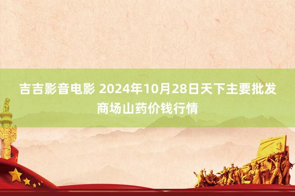 吉吉影音电影 2024年10月28日天下主要批发商场山药价钱行情