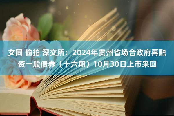 女同 偷拍 深交所：2024年贵州省场合政府再融资一般债券（十六期）10月30日上市来回