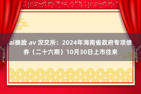 ai换脸 av 深交所：2024年海南省政府专项债券（二十六期）10月30日上市往来