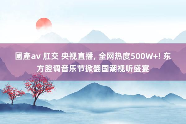 國產av 肛交 央视直播， 全网热度500W+! 东方腔调音乐节掀翻国潮视听盛宴