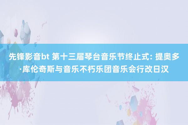 先锋影音bt 第十三届琴台音乐节终止式: 提奥多·库伦奇斯与音乐不朽乐团音乐会行改日汉