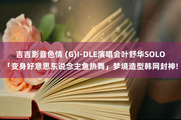 吉吉影音色情 (G)I-DLE演唱会叶舒华SOLO「变身好意思东说念主鱼热舞」梦境造型韩网封神!