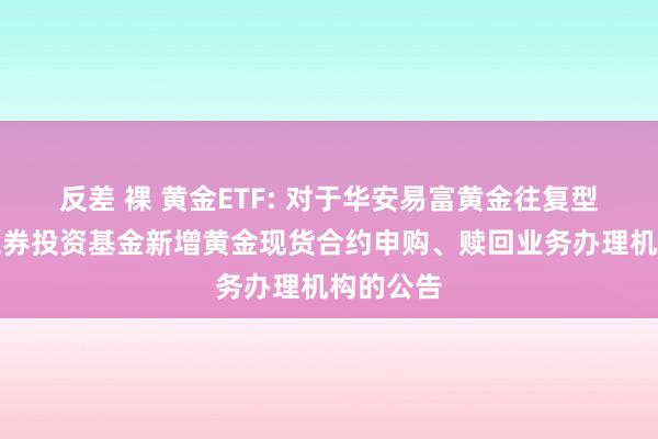 反差 裸 黄金ETF: 对于华安易富黄金往复型绽放式证券投资基金新增黄金现货合约申购、赎回业务办理机构的公告