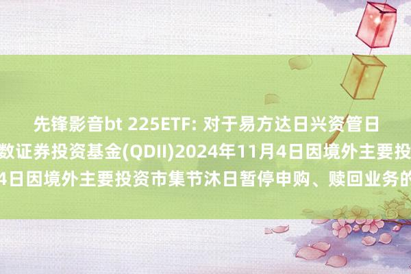 先锋影音bt 225ETF: 对于易方达日兴资管日经225交游型洞开式指数证券投资基金(QDII)2024年11月4日因境外主要投资市集节沐日暂停申购、赎回业务的领导性公告