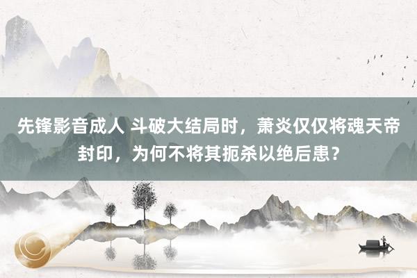 先锋影音成人 斗破大结局时，萧炎仅仅将魂天帝封印，为何不将其扼杀以绝后患？