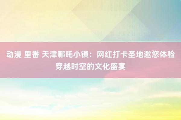 动漫 里番 天津哪吒小镇：网红打卡圣地邀您体验穿越时空的文化盛宴