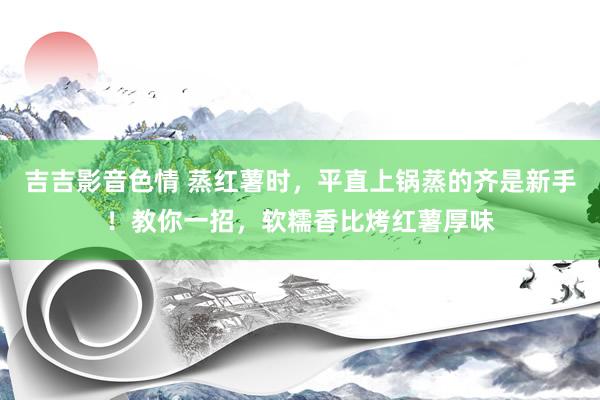 吉吉影音色情 蒸红薯时，平直上锅蒸的齐是新手！教你一招，软糯香比烤红薯厚味