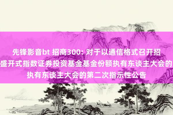 先锋影音bt 招商300: 对于以通信格式召开招商沪深300交游型盛开式指数证券投资基金基金份额执有东谈主大会的第二次指示性公告