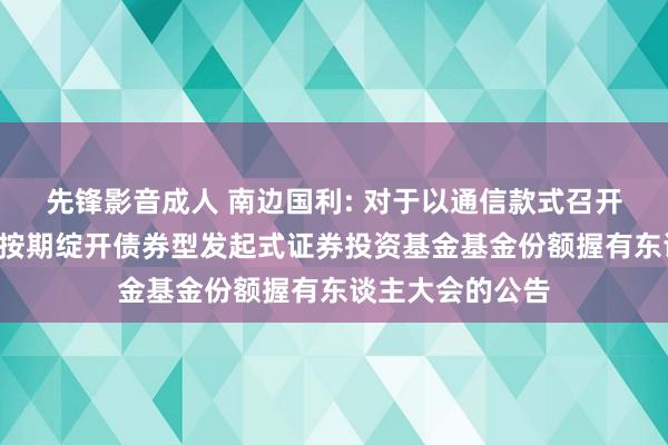 先锋影音成人 南边国利: 对于以通信款式召开南边国利6个月按期绽开债券型发起式证券投资基金基金份额握有东谈主大会的公告