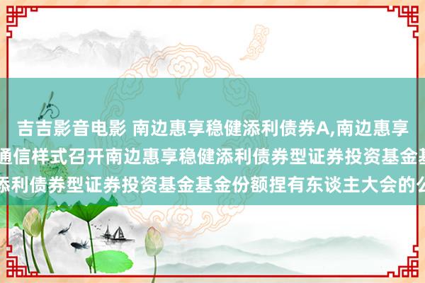 吉吉影音电影 南边惠享稳健添利债券A，南边惠享稳健添利债券C: 对于以通信样式召开南边惠享稳健添利债券型证券投资基金基金份额捏有东谈主大会的公告