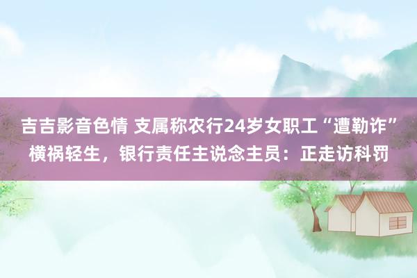 吉吉影音色情 支属称农行24岁女职工“遭勒诈”横祸轻生，银行责任主说念主员：正走访科罚