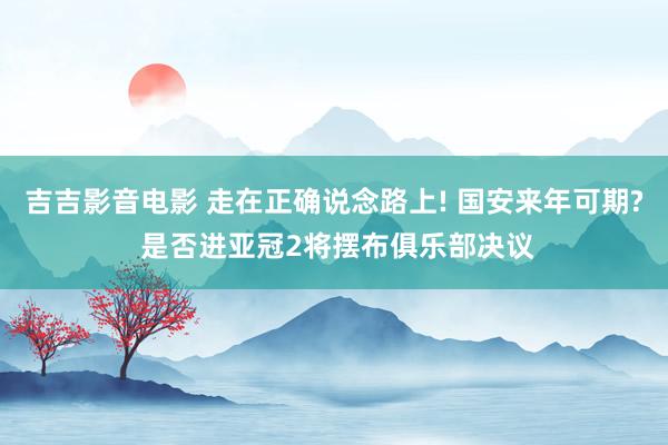 吉吉影音电影 走在正确说念路上! 国安来年可期? 是否进亚冠2将摆布俱乐部决议