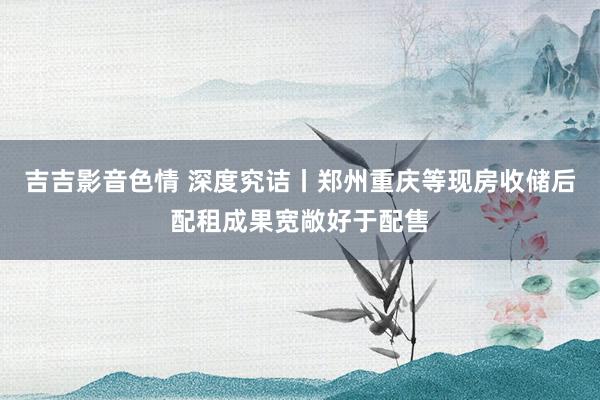 吉吉影音色情 深度究诘丨郑州重庆等现房收储后配租成果宽敞好于配售