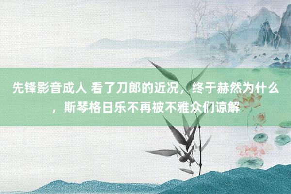 先锋影音成人 看了刀郎的近况，终于赫然为什么，斯琴格日乐不再被不雅众们谅解