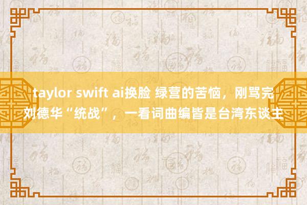 taylor swift ai换脸 绿营的苦恼，刚骂完刘德华“统战”，一看词曲编皆是台湾东谈主