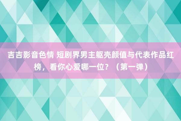 吉吉影音色情 短剧界男主躯壳颜值与代表作品红榜，看你心爱哪一位？（第一弹）