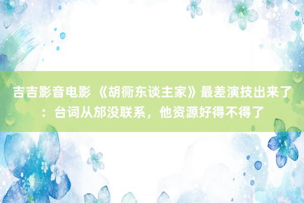 吉吉影音电影 《胡衕东谈主家》最差演技出来了：台词从邡没联系，他资源好得不得了