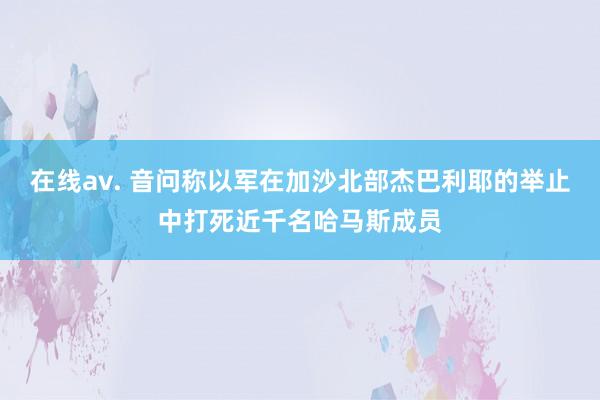 在线av. 音问称以军在加沙北部杰巴利耶的举止中打死近千名哈马斯成员