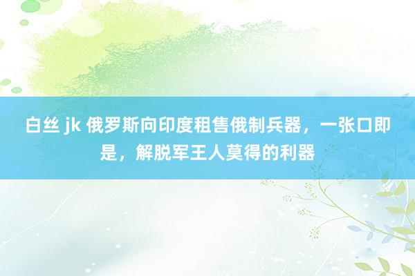 白丝 jk 俄罗斯向印度租售俄制兵器，一张口即是，解脱军王人莫得的利器