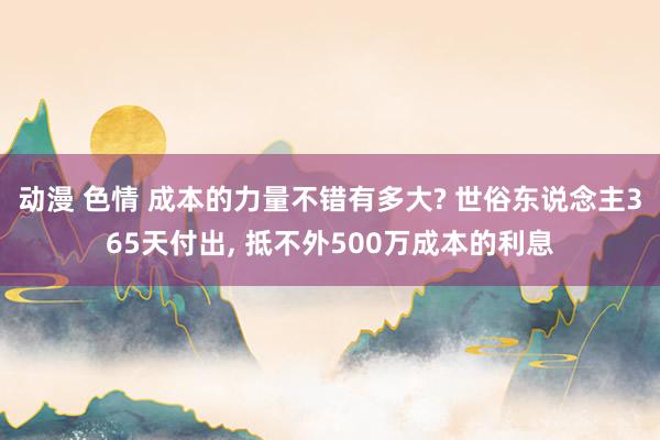 动漫 色情 成本的力量不错有多大? 世俗东说念主365天付出， 抵不外500万成本的利息