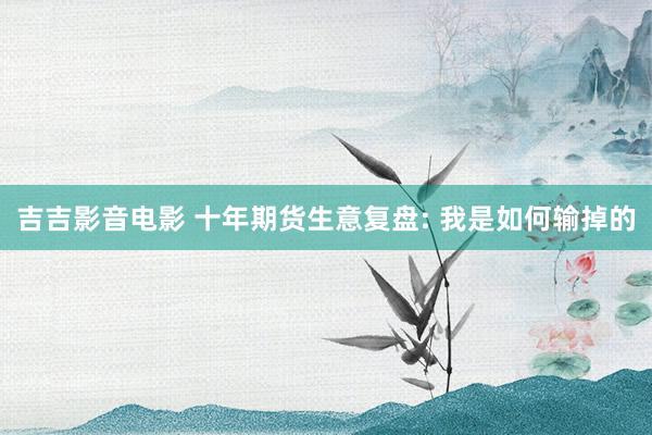 吉吉影音电影 十年期货生意复盘: 我是如何输掉的