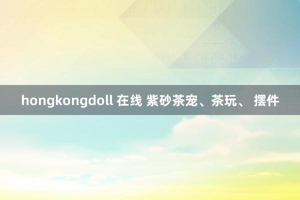 hongkongdoll 在线 紫砂茶宠、茶玩、 摆件