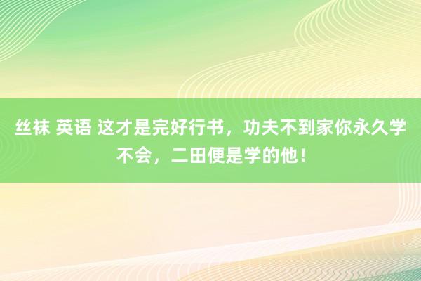 丝袜 英语 这才是完好行书，功夫不到家你永久学不会，二田便是学的他！