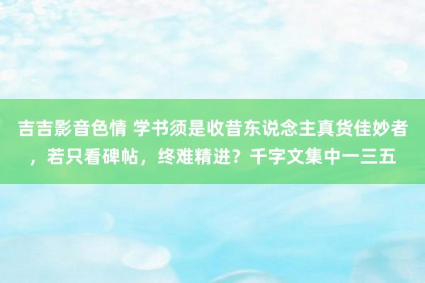 吉吉影音色情 学书须是收昔东说念主真货佳妙者，若只看碑帖，终难精进？千字文集中一三五