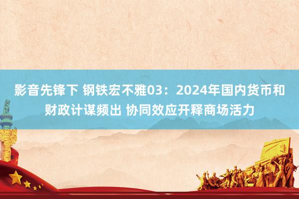 影音先锋下 钢铁宏不雅03：2024年国内货币和财政计谋频出 协同效应开释商场活力