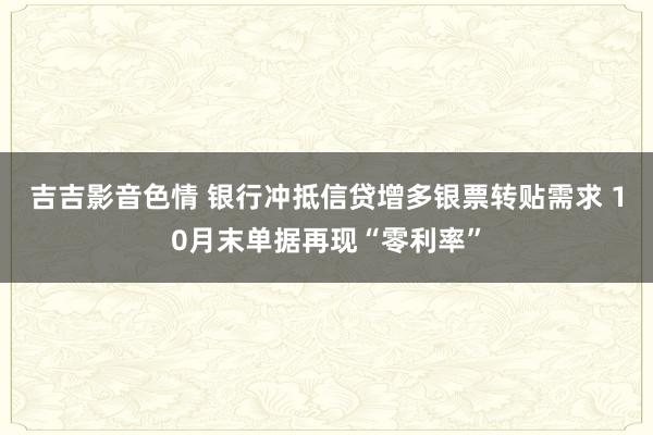 吉吉影音色情 银行冲抵信贷增多银票转贴需求 10月末单据再现“零利率”