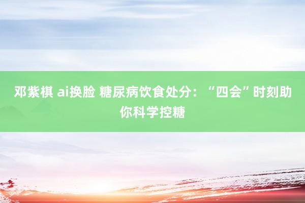 邓紫棋 ai换脸 糖尿病饮食处分：“四会”时刻助你科学控糖